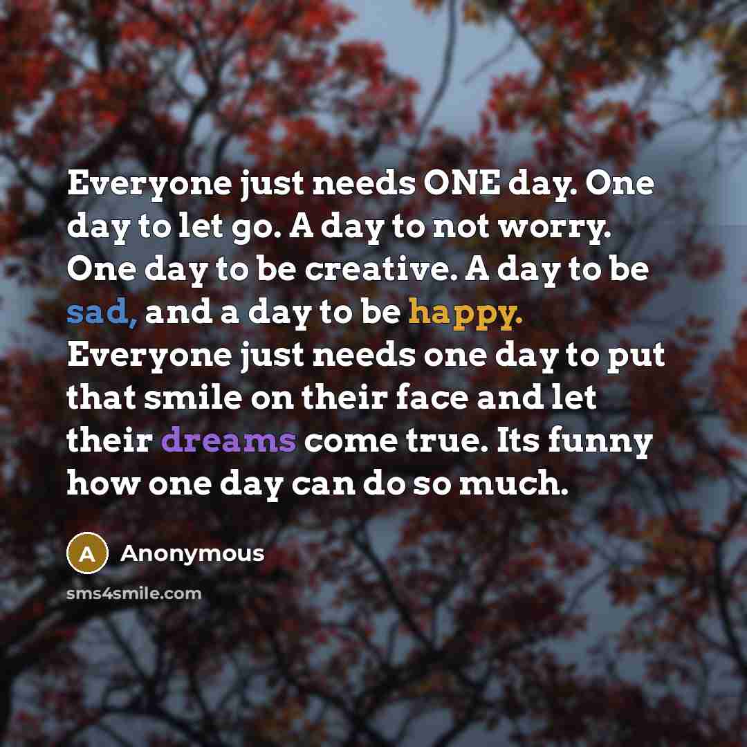 “Everyone just needs ONE day. One day to let go. A day to not worry. One day to be creative. A day to be sad, and a day to be happy. Everyone just needs one day to put that smile on their face and let their dreams come true. Its funny how one day can do so much.” quote by Anonymous