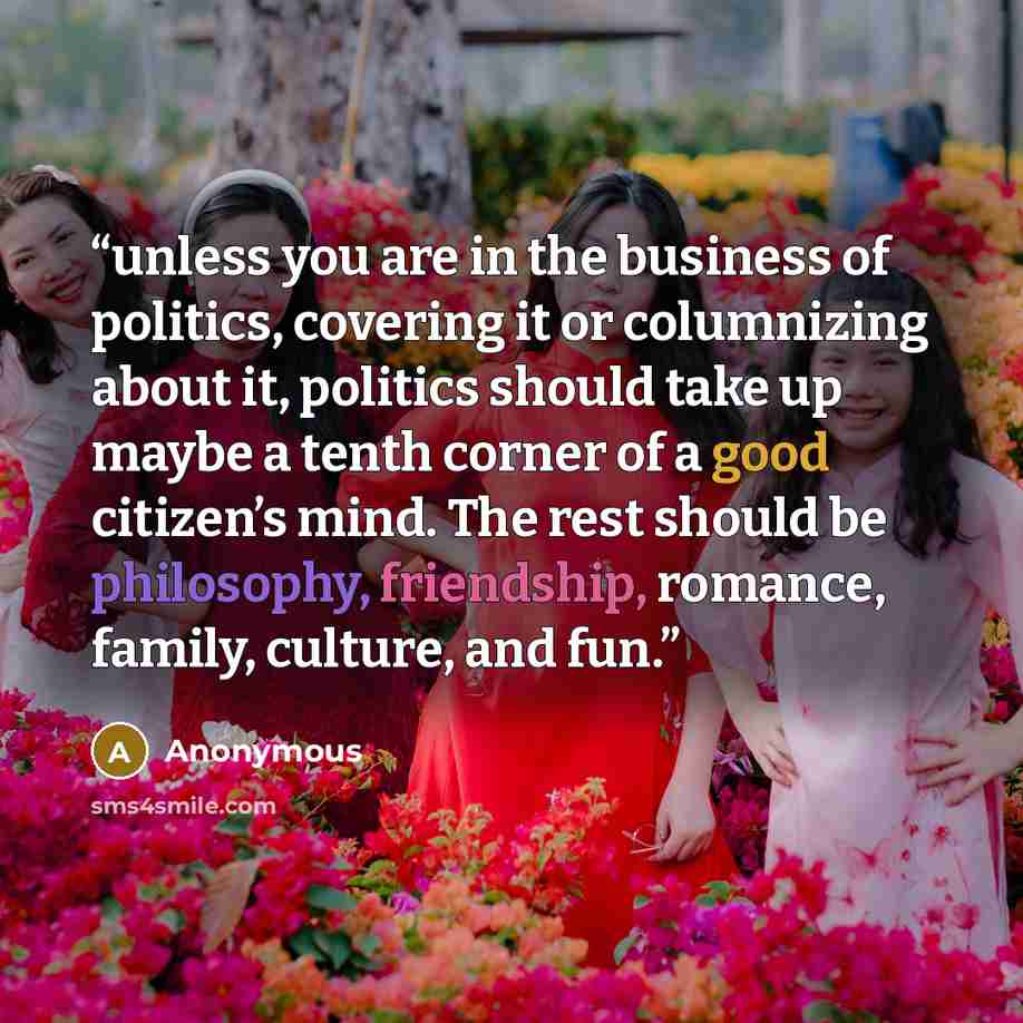 “unless you are in the business of politics, covering it or columnizing about it, politics should take up maybe a tenth corner of a good citizen’s mind. The rest should be philosophy, friendship, romance, family, culture, and fun.” quote by Anonymous