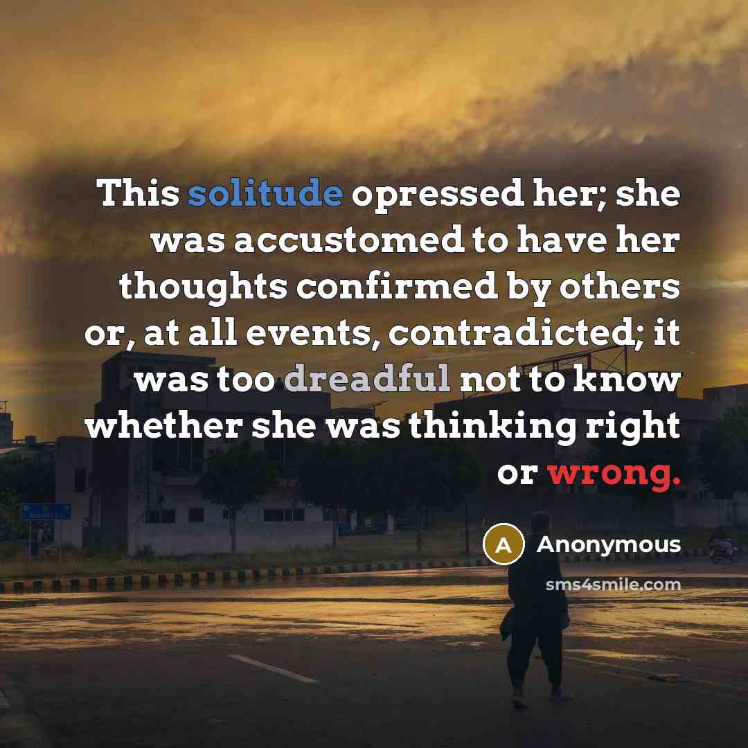 “This solitude opressed her; she was accustomed to have her thoughts confirmed by others or, at all events, contradicted; it was too dreadful not to know whether she was thinking right or wrong.” quote by Anonymous