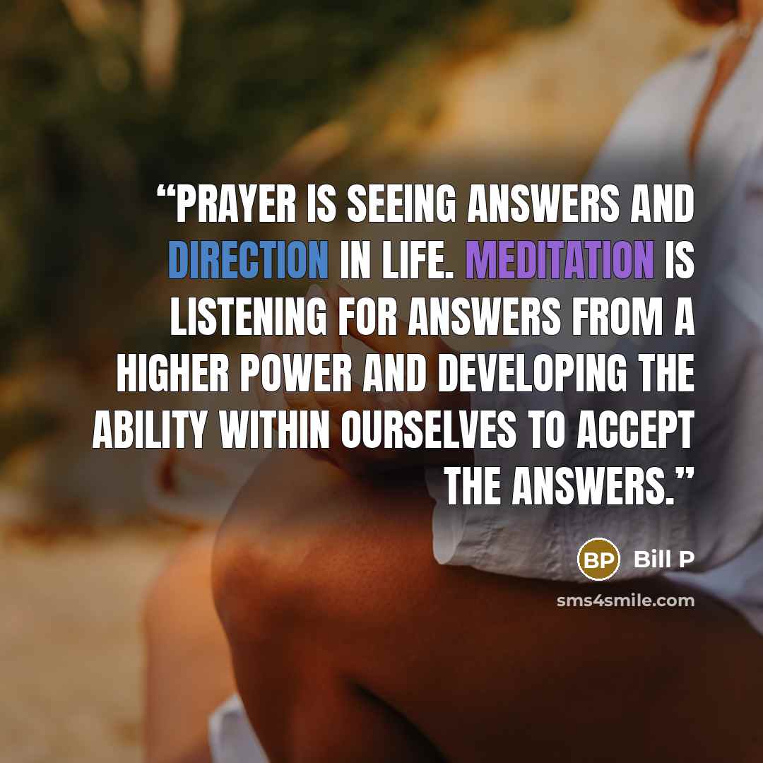 “Prayer is seeing answers and direction in life. Meditation is listening for answers from a Higher Power and developing the ability within ourselves to accept the answers.” quote by Bill P