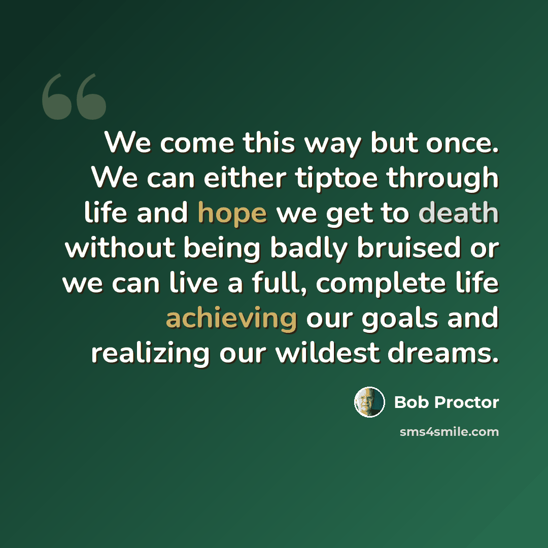 “We come this way but once. We can either tiptoe through life and hope we get to death without being badly bruised or we can live a full, complete life achieving our goals and realizing our wildest dreams.” quote by Bob Proctor