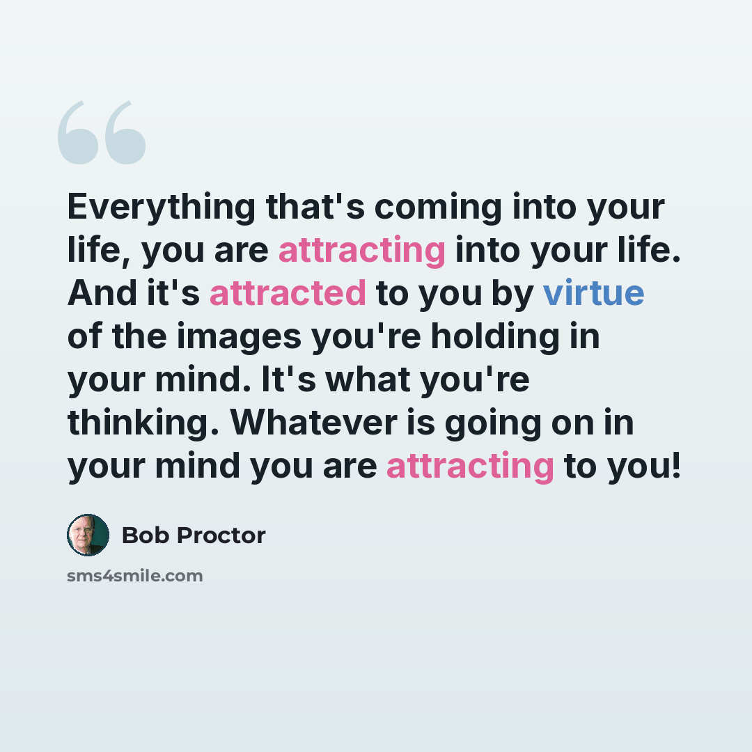 “Everything that's coming into your life, you are attracting into your life. And it's attracted to you by virtue of the images you're holding in your mind. It's what you're thinking. Whatever is going on in your mind you are attracting to you!” quote by Bob Proctor