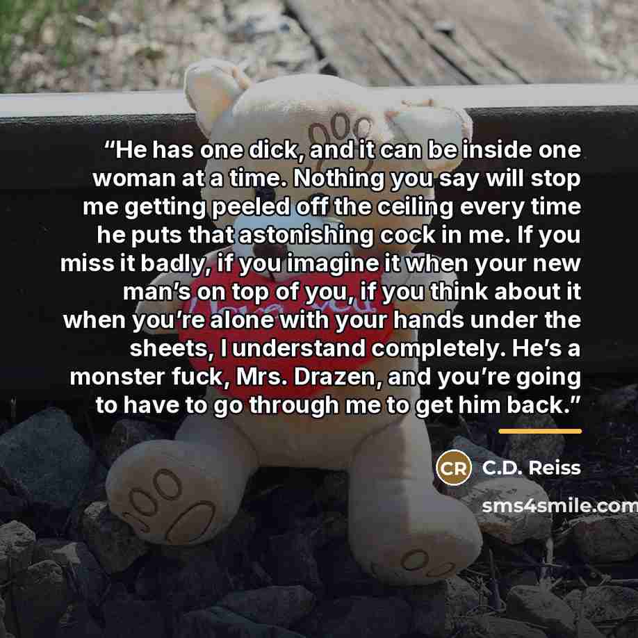 “He has one dick, and it can be inside one woman at a time. Nothing you say will stop me getting peeled off the ceiling every time he puts that astonishing cock in me. If you miss it badly, if you imagine it when your new man’s on top of you, if you think about it when you’re alone with your hands…” quote by C.D. Reiss