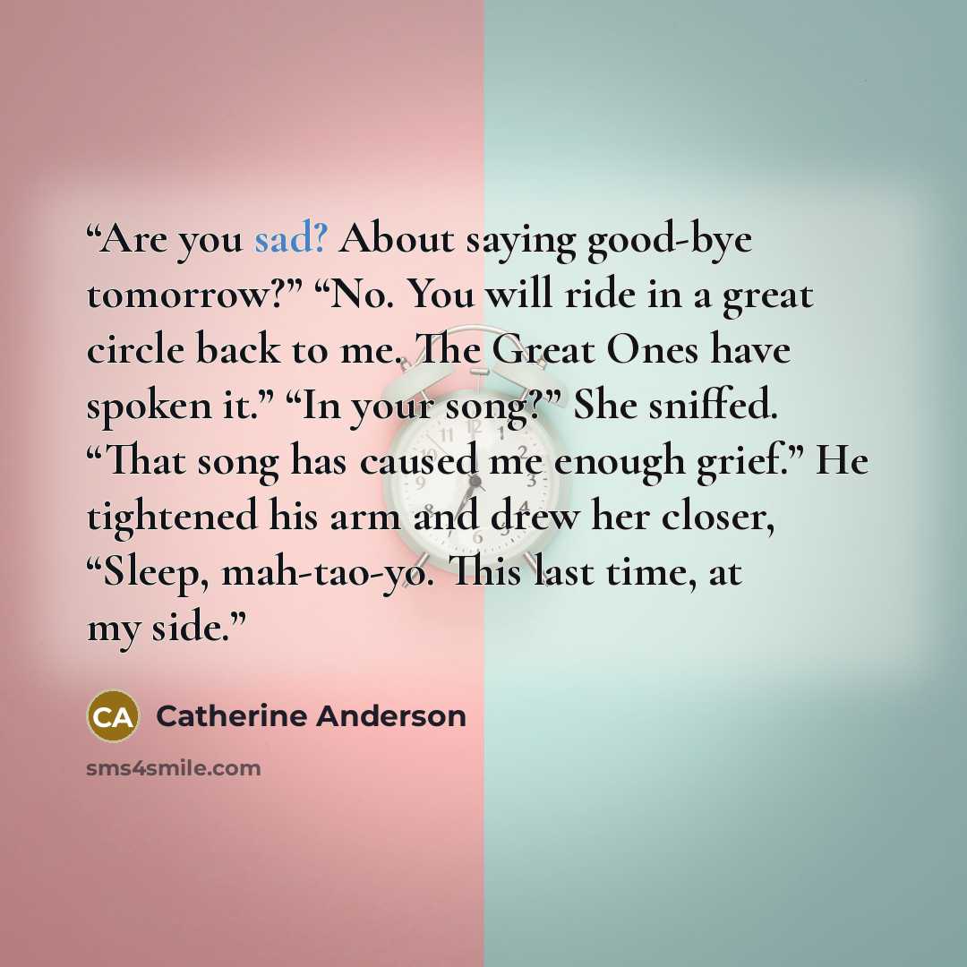 “Are you sad? About saying good-bye tomorrow?” “No. You will ride in a great circle back to me. The Great Ones have spoken it.” “In your song?” She sniffed. “That song has caused me enough grief.” He tightened his arm and drew her closer, “Sleep, mah-tao-yo. This last time, at my side.” quote by Catherine Anderson