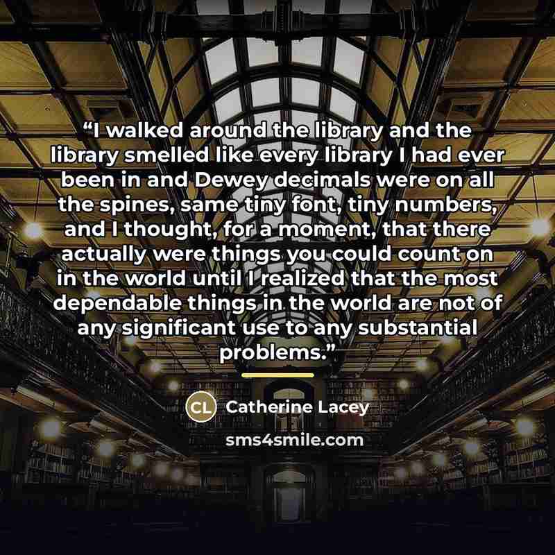 “I walked around the library and the library smelled like every library I had ever been in and Dewey decimals were on all the spines, same tiny font, tiny numbers, and I thought, for a moment, that there actually were things you could count on in the world until I realized that the most dependable…” quote by Catherine Lacey