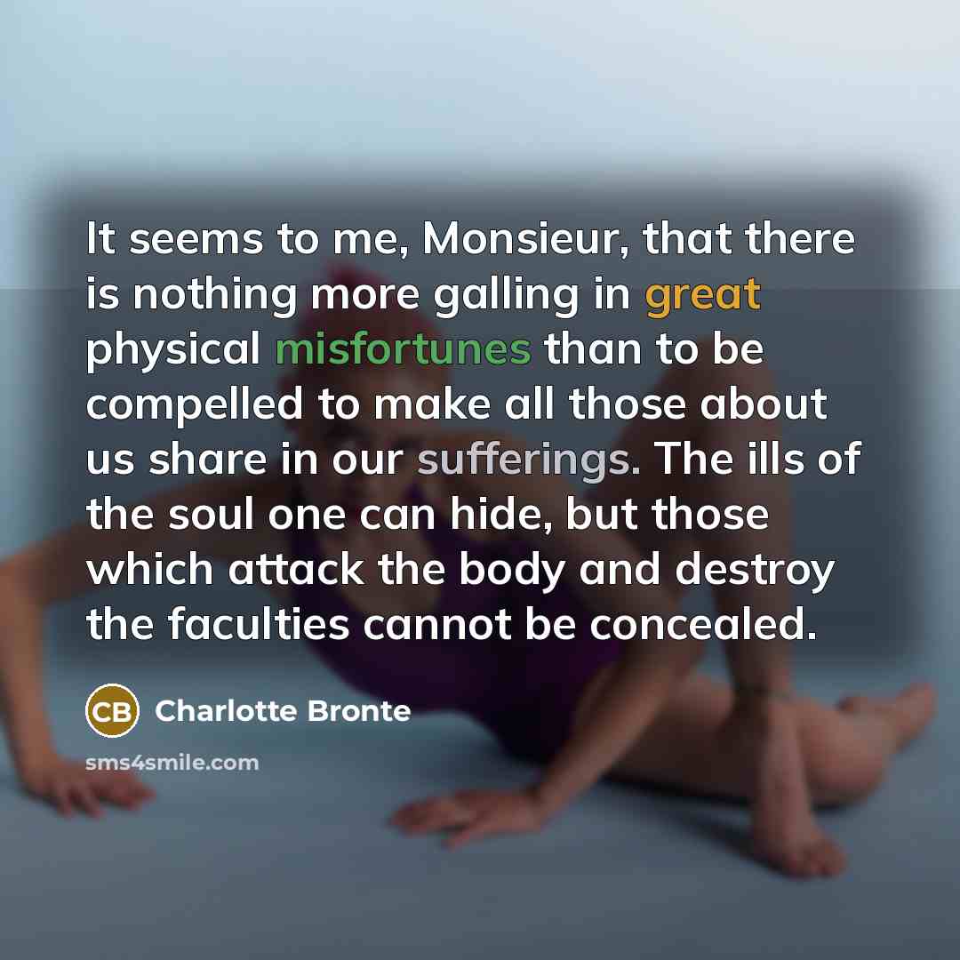 “It seems to me, Monsieur, that there is nothing more galling in great physical misfortunes than to be compelled to make all those about us share in our sufferings. The ills of the soul one can hide, but those which attack the body and destroy the faculties cannot be concealed.” quote by Charlotte Bronte