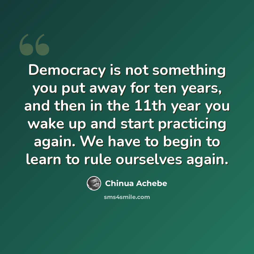 “Democracy is not something you put away for ten years, and then in the 11th year you wake up and start practicing again. We have to begin to learn to rule ourselves again.” quote by Chinua Achebe