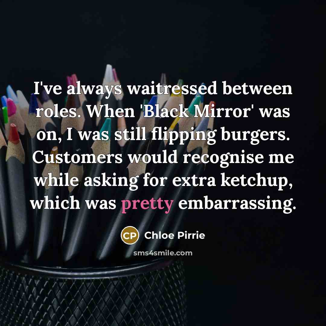 “I've always waitressed between roles. When 'Black Mirror' was on, I was still flipping burgers. Customers would recognise me while asking for extra ketchup, which was pretty embarrassing.” quote by Chloe Pirrie
