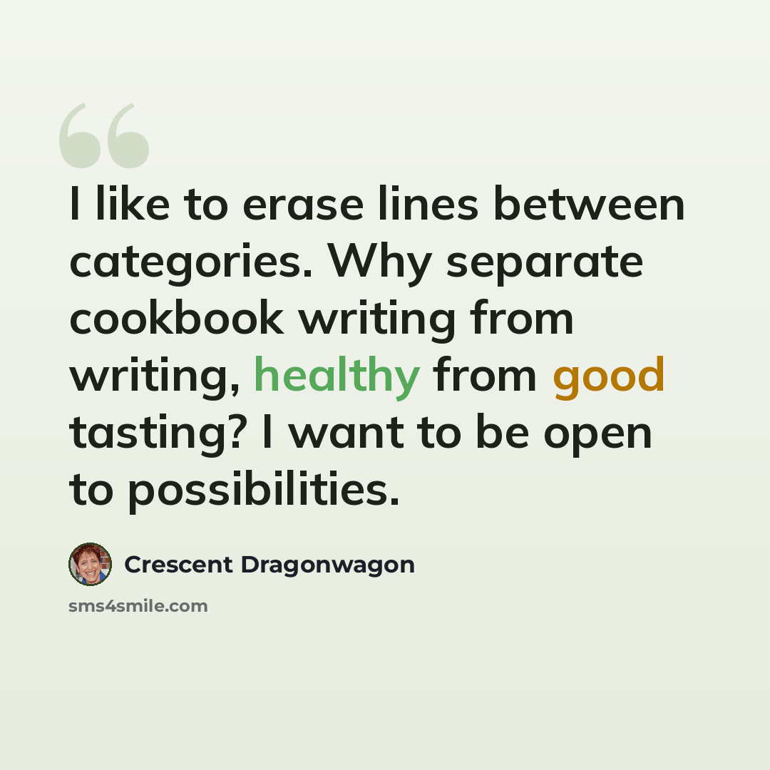 “I like to erase lines between categories. Why separate cookbook writing from writing, healthy from good tasting? I want to be open to possibilities.” quote by Crescent Dragonwagon