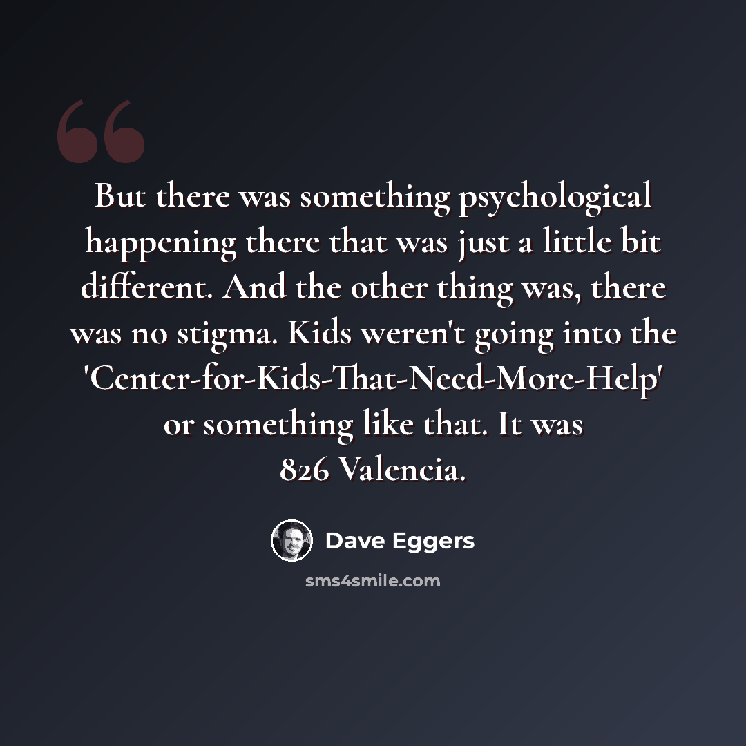 “But there was something psychological happening there that was just a little bit different. And the other thing was, there was no stigma. Kids weren't going into the 'Center-for-Kids-That-Need-More-Help' or something like that. It was 826 Valencia.” quote by Dave Eggers