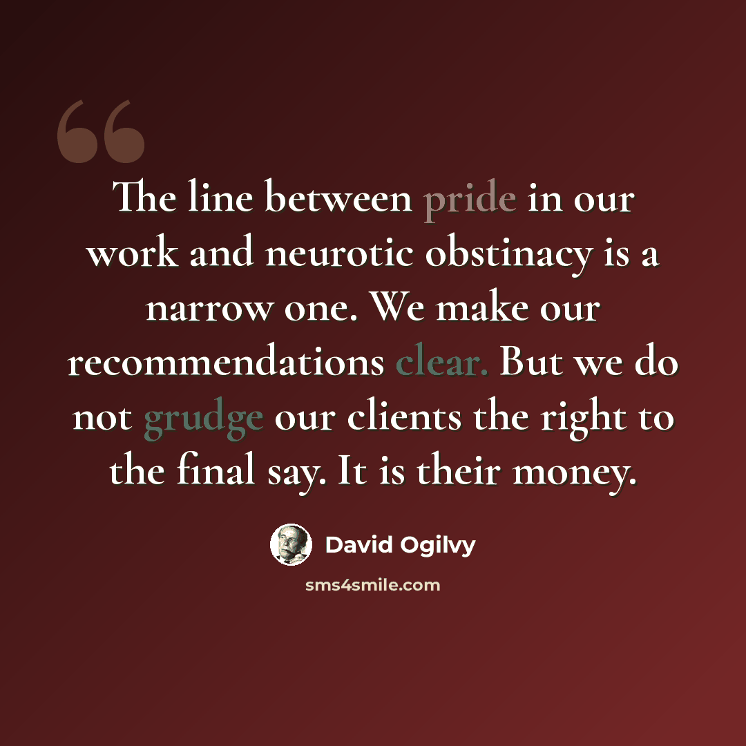 “The line between pride in our work and neurotic obstinacy is a narrow one. We make our recommendations clear. But we do not grudge our clients the right to the final say. It is their money.” quote by David Ogilvy