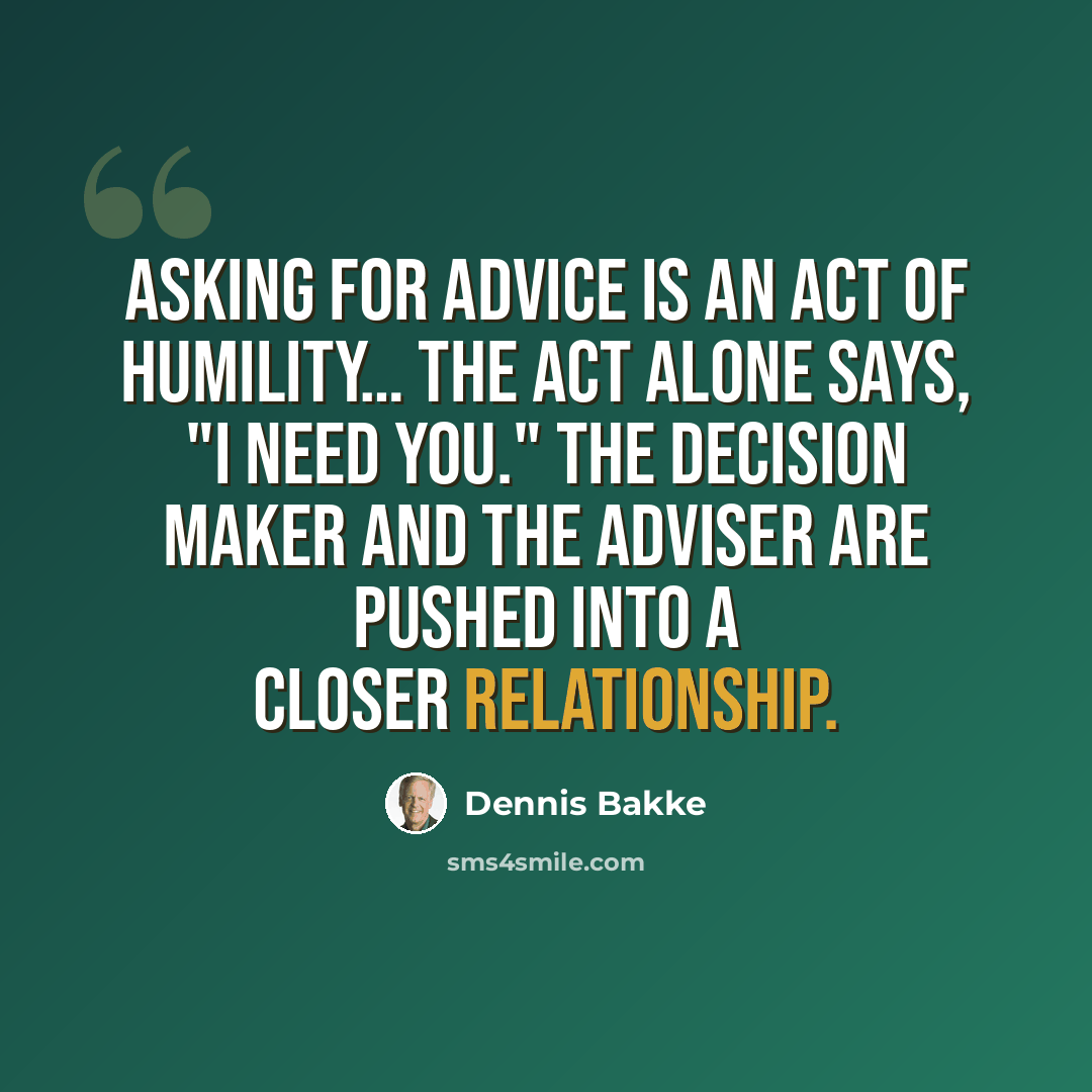 “Asking for advice is an act of humility… The act alone says, "I need you." The decision maker and the adviser are pushed into a closer relationship.” quote by Dennis Bakke