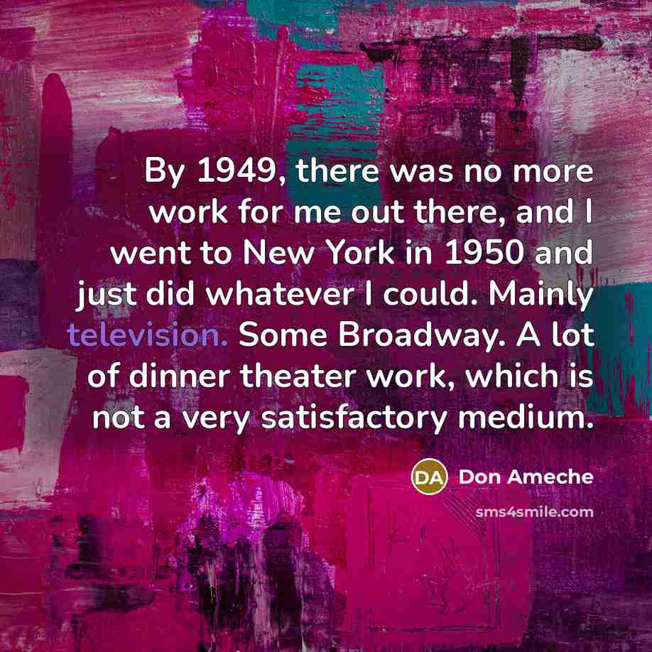 “By 1949, there was no more work for me out there, and I went to New York in 1950 and just did whatever I could. Mainly television. Some Broadway. A lot of dinner theater work, which is not a very satisfactory medium.” quote by Don Ameche