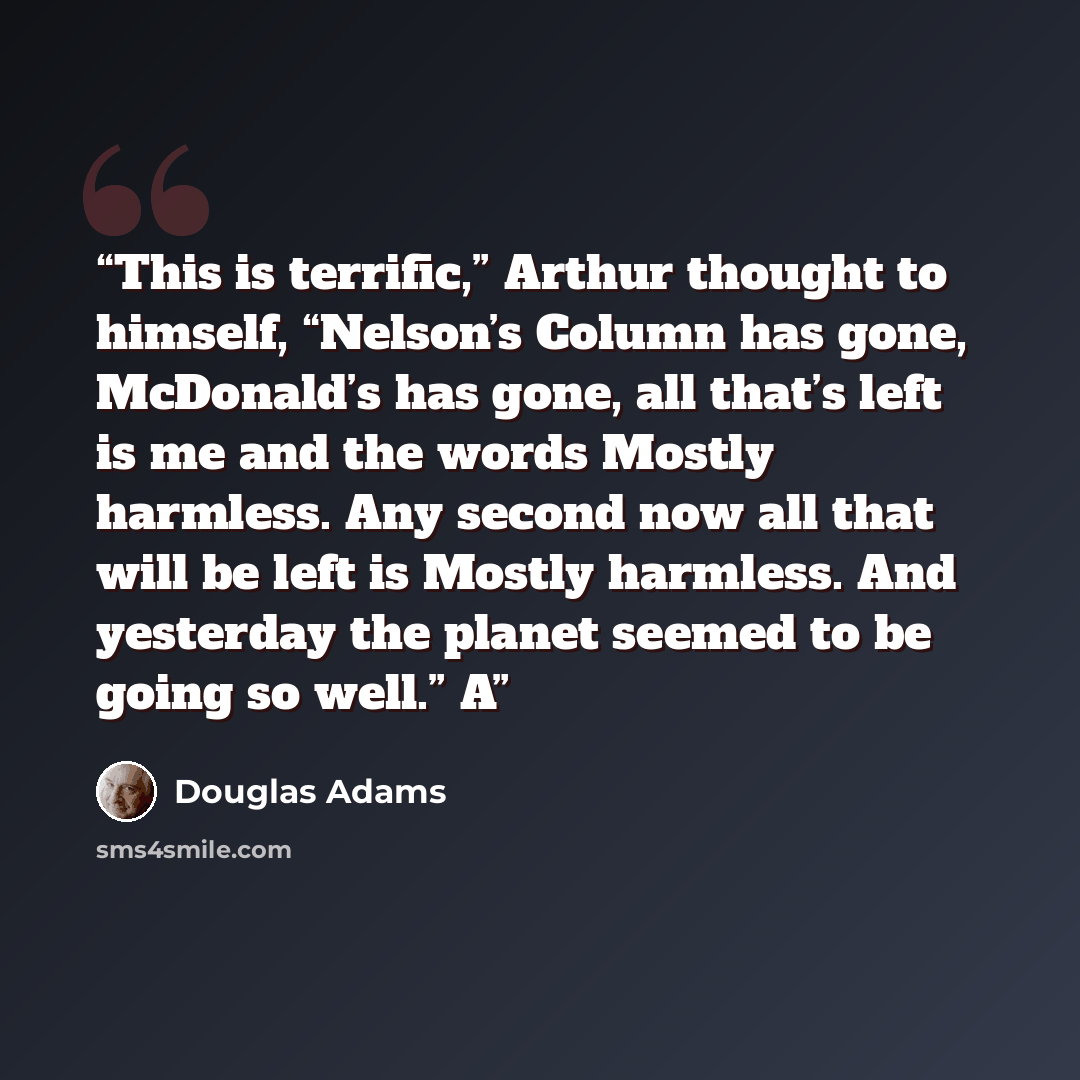 “This is terrific,” Arthur thought to himself, “Nelson’s Column has gone, McDonald’s has gone, all that’s left is me and the words Mostly harmless. Any second now all that will be left is Mostly harmless. And yesterday the planet seemed to be going so well.” A” quote by Douglas Adams