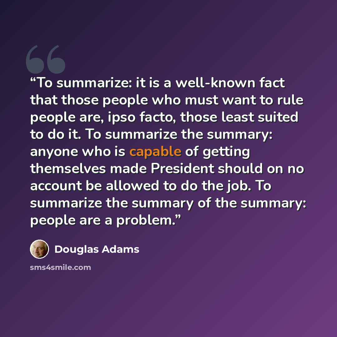 “To summarize: it is a well-known fact that those people who must want to rule people are, ipso facto, those least suited to do it. To summarize the summary: anyone who is capable of getting themselves made President should on no account be allowed to do the job. To summarize the summary of the…” quote by Douglas Adams