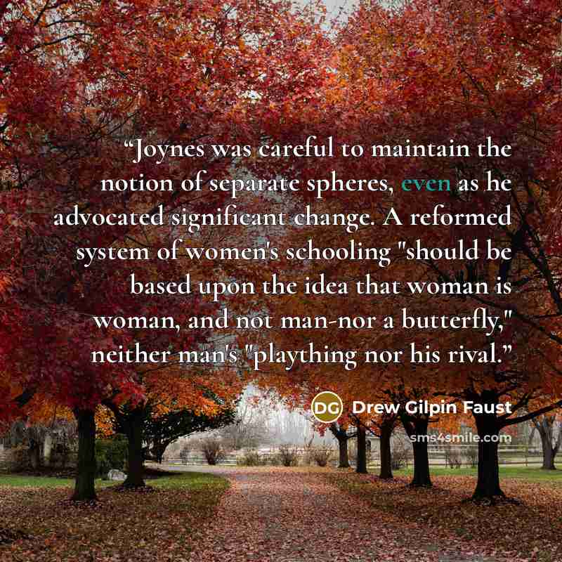 “Joynes was careful to maintain the notion of separate spheres, even as he advocated significant change. A reformed system of women's schooling "should be based upon the idea that woman is woman, and not man-nor a butterfly," neither man's "plaything nor his rival.” quote by Drew Gilpin Faust