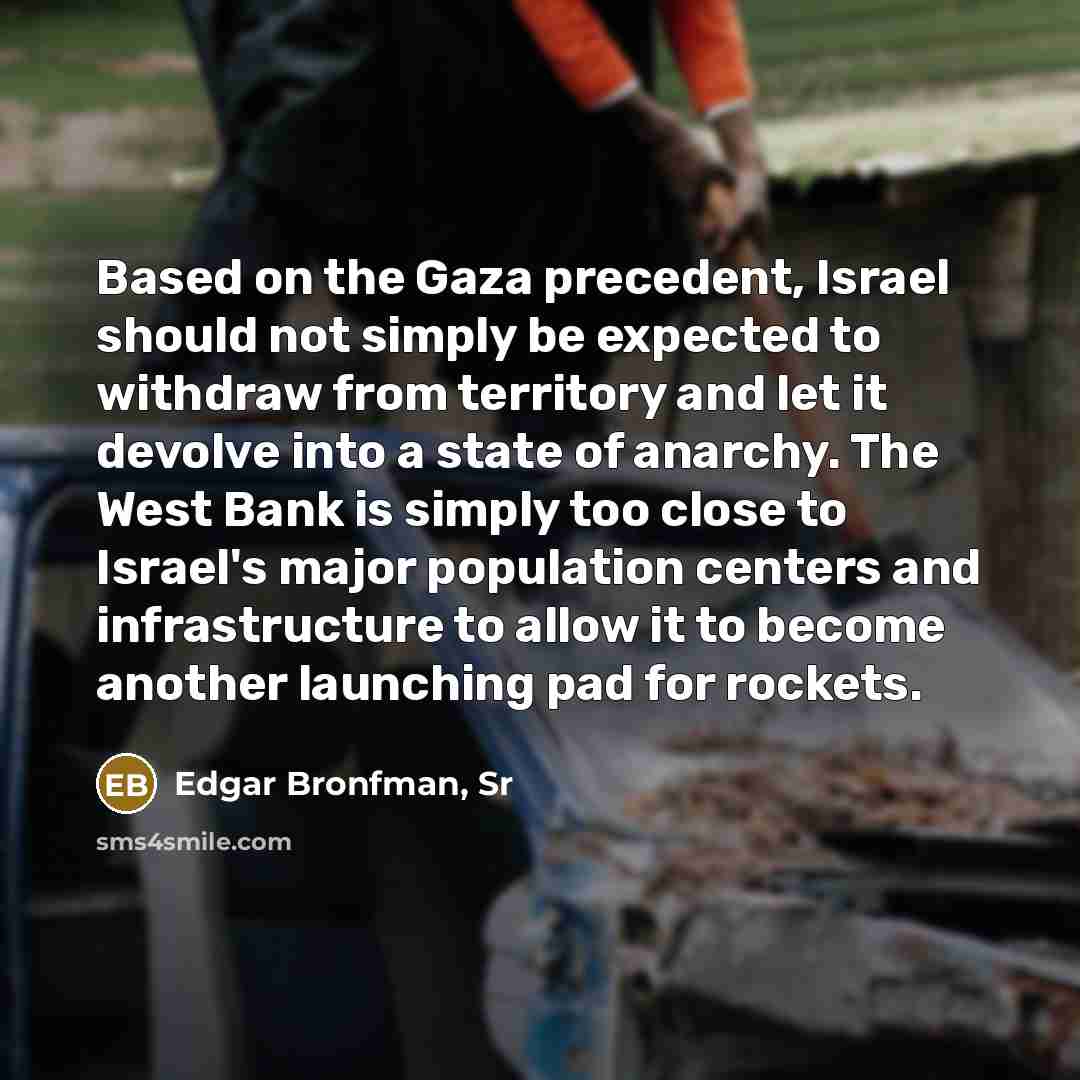 “Based on the Gaza precedent, Israel should not simply be expected to withdraw from territory and let it devolve into a state of anarchy. The West Bank is simply too close to Israel's major population centers and infrastructure to allow it to become another launching pad for rockets.” quote by Edgar Bronfman, Sr