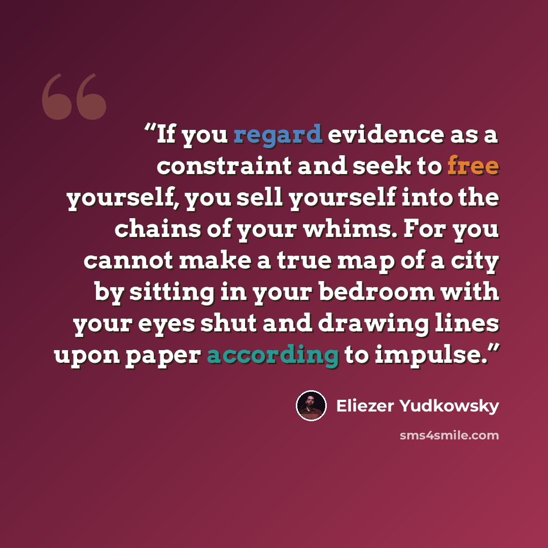 “‎If you regard evidence as a constraint and seek to free yourself, you sell yourself into the chains of your whims. For you cannot make a true map of a city by sitting in your bedroom with your eyes shut and drawing lines upon paper according to impulse.” quote by Eliezer Yudkowsky