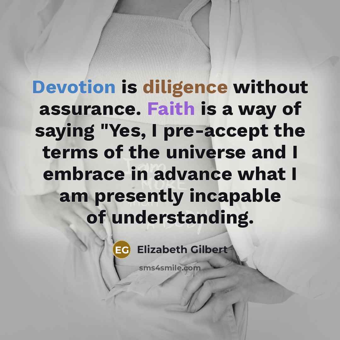 “Devotion is diligence without assurance. Faith is a way of saying "Yes, I pre-accept the terms of the universe and I embrace in advance what I am presently incapable of understanding.” quote by Elizabeth Gilbert