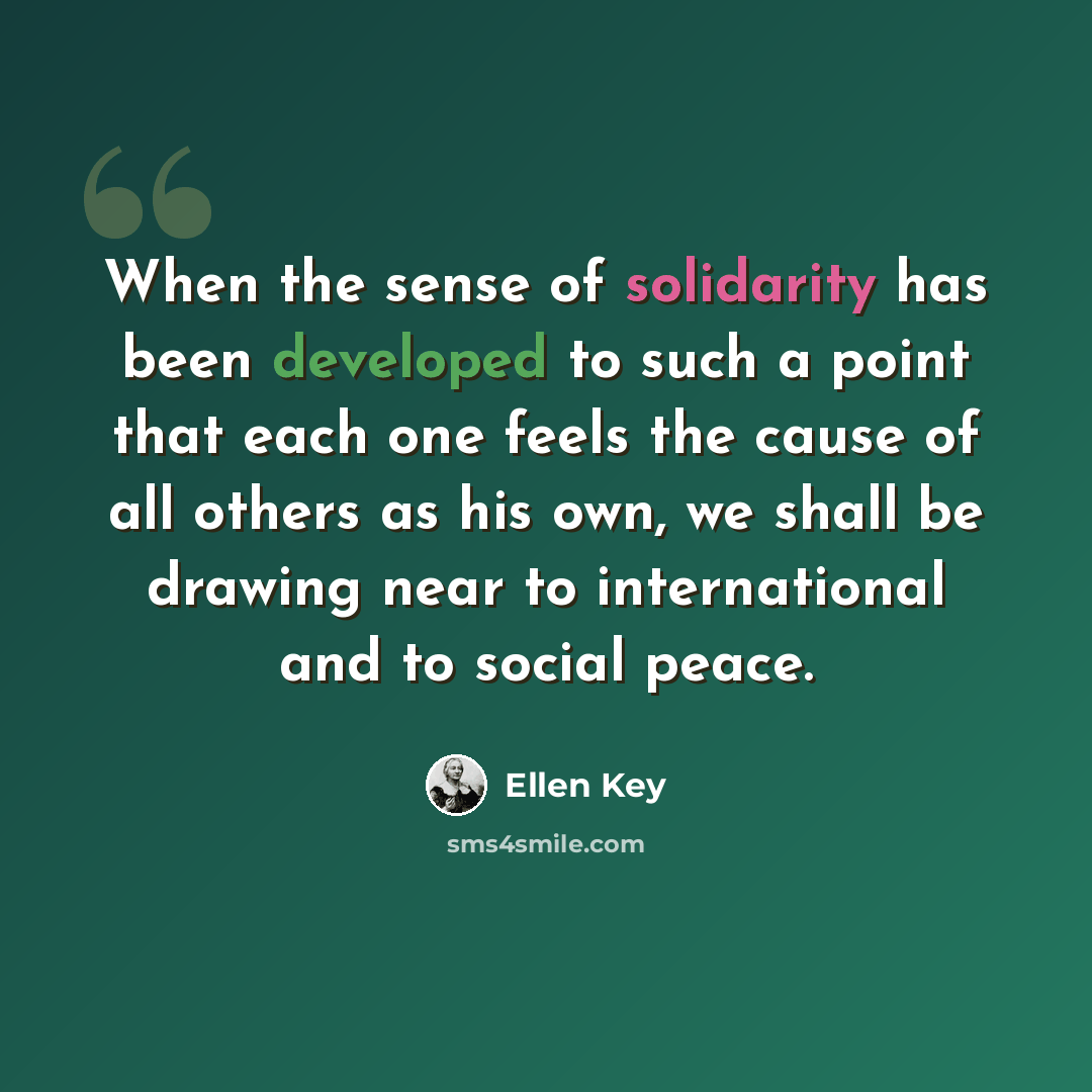 “When the sense of solidarity has been developed to such a point that each one feels the cause of all others as his own, we shall be drawing near to international and to social peace.” quote by Ellen Key