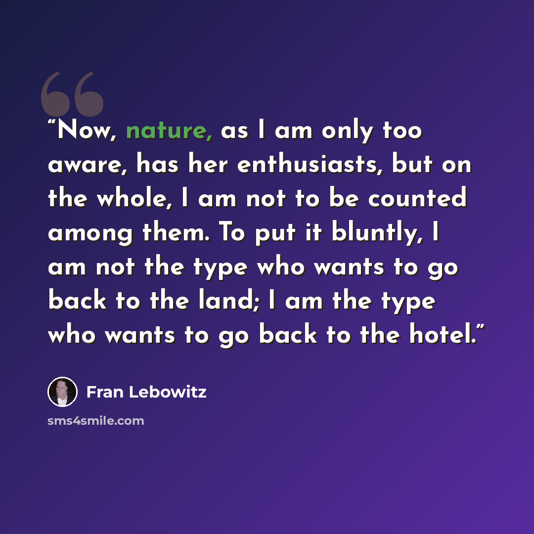 “Now, nature, as I am only too aware, has her enthusiasts, but on the whole, I am not to be counted among them. To put it bluntly, I am not the type who wants to go back to the land; I am the type who wants to go back to the hotel.” quote by Fran Lebowitz