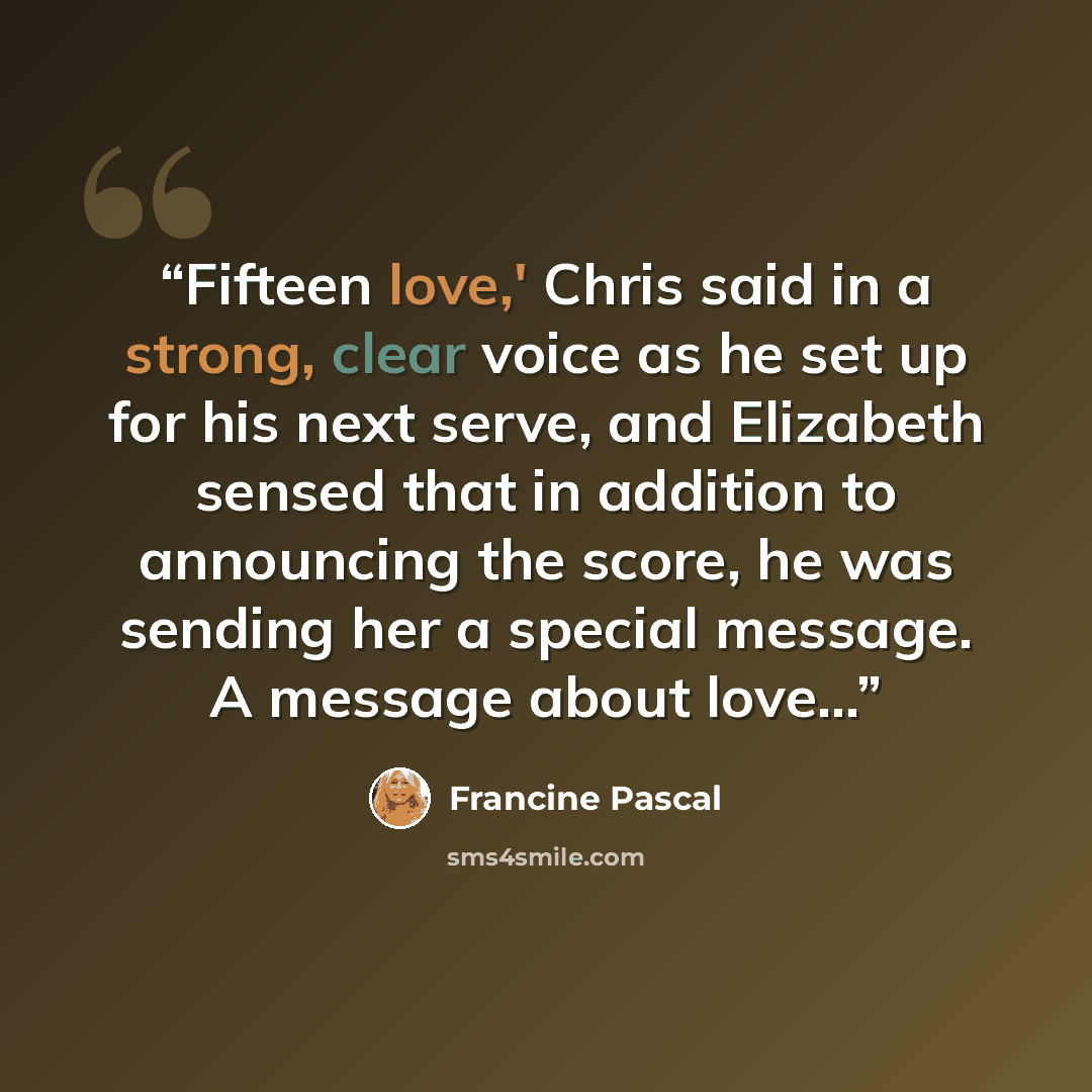 “Fifteen love,' Chris said in a strong, clear voice as he set up for his next serve, and Elizabeth sensed that in addition to announcing the score, he was sending her a special message. A message about love...” quote by Francine Pascal