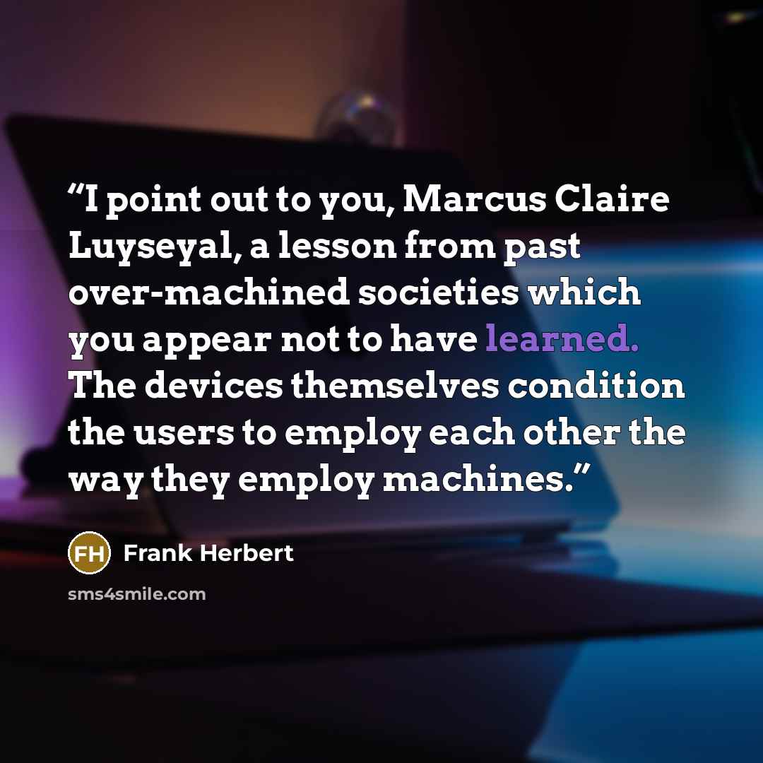 “I point out to you, Marcus Claire Luyseyal, a lesson from past over-machined societies which you appear not to have learned. The devices themselves condition the users to employ each other the way they employ machines.” quote by Frank Herbert