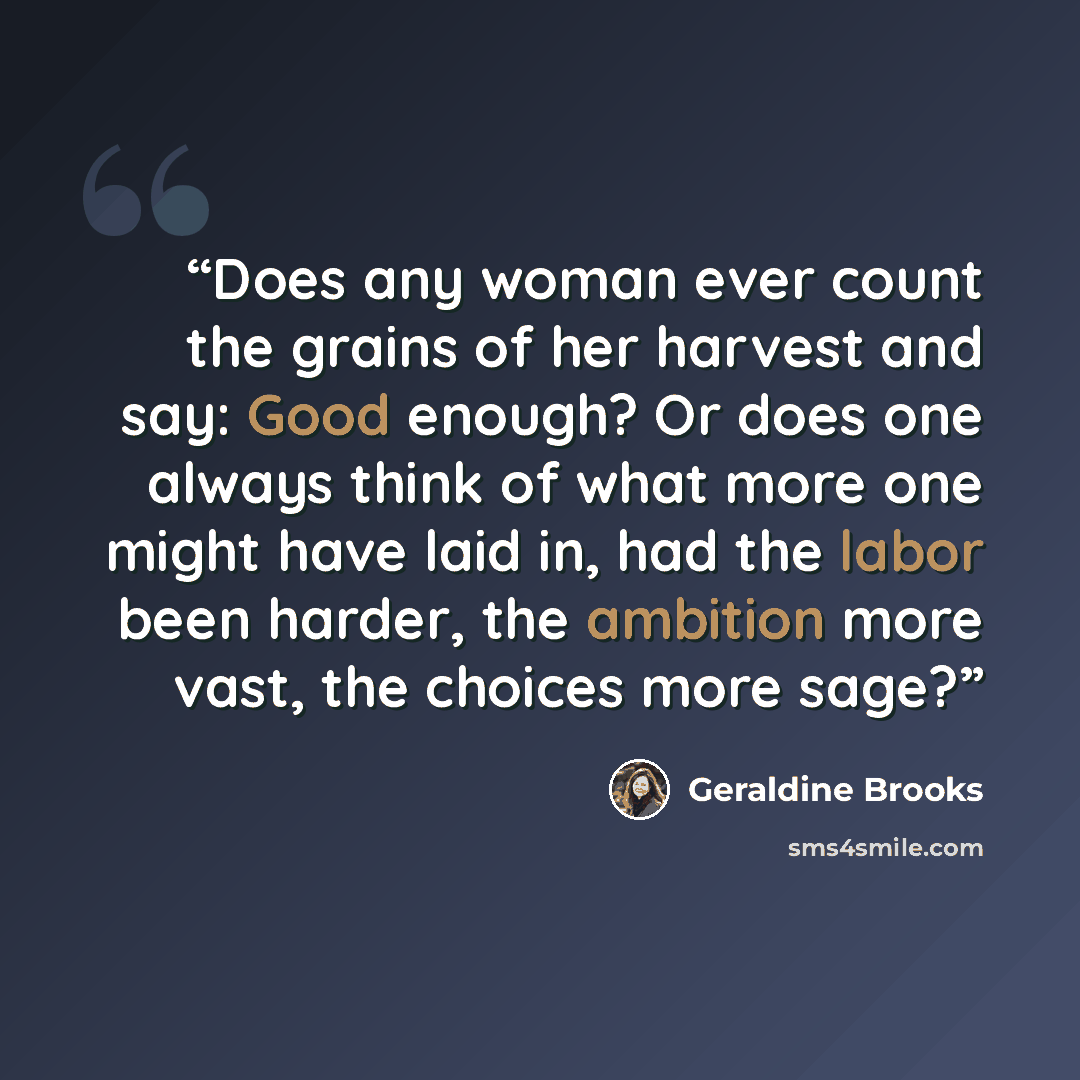 “Does any woman ever count the grains of her harvest and say: Good enough? Or does one always think of what more one might have laid in, had the labor been harder, the ambition more vast, the choices more sage?” quote by Geraldine Brooks