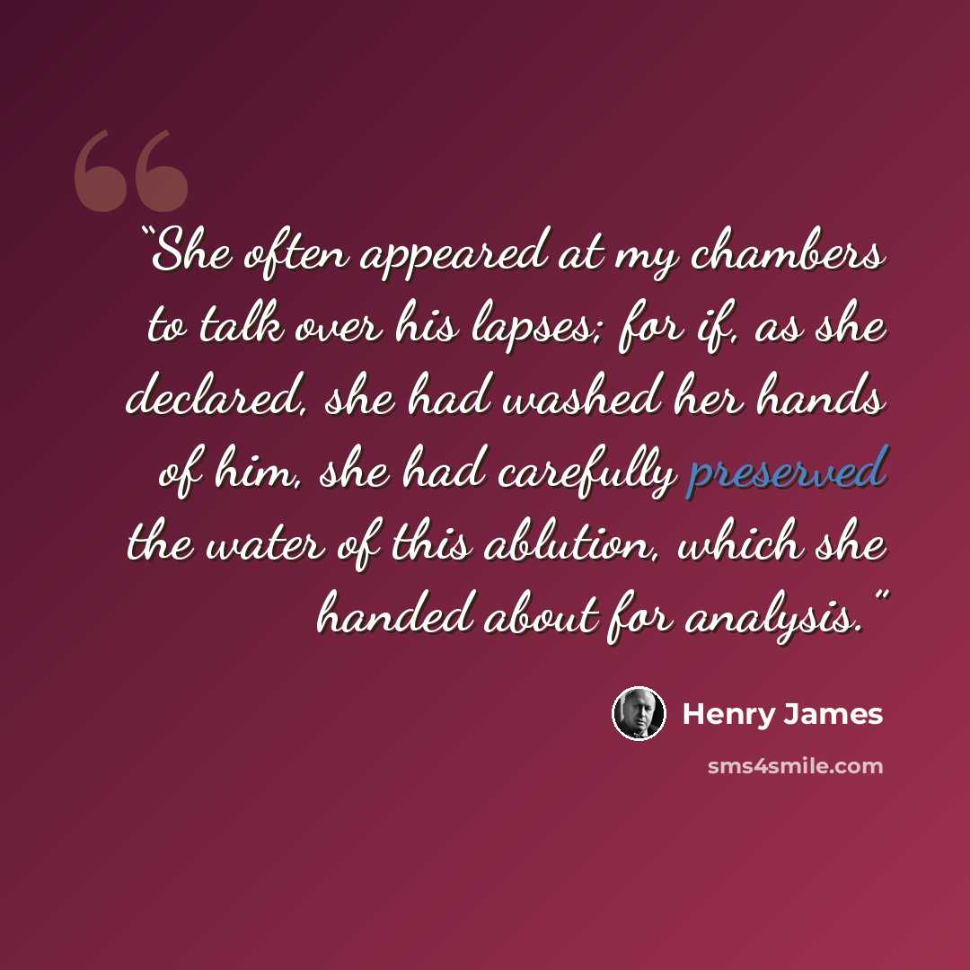 “She often appeared at my chambers to talk over his lapses; for if, as she declared, she had washed her hands of him, she had carefully preserved the water of this ablution, which she handed about for analysis.” quote by Henry James