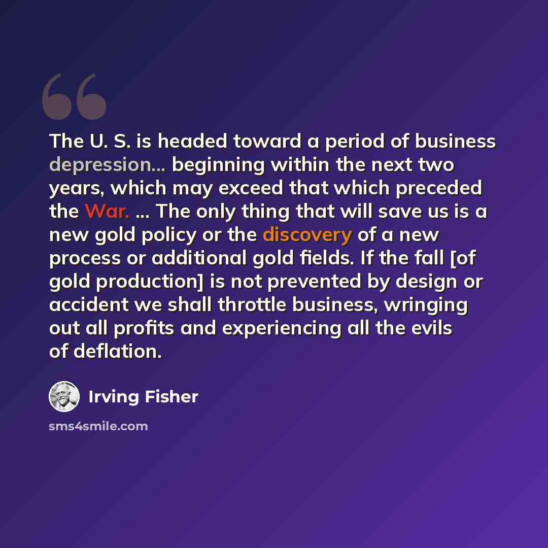 “The U. S. is headed toward a period of business depression... beginning within the next two years, which may exceed that which preceded the War. ... The only thing that will save us is a new gold policy or the discovery of a new process or additional gold fields. If the fall [of gold production]…” quote by Irving Fisher