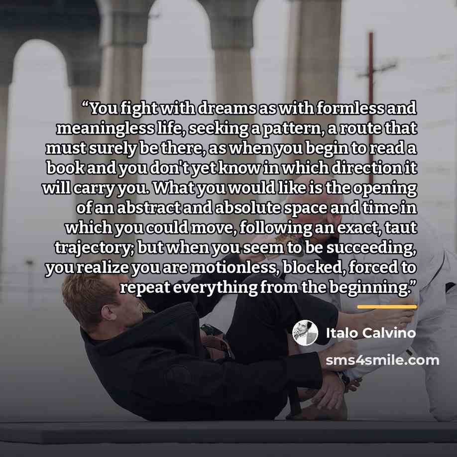 “You fight with dreams as with formless and meaningless life, seeking a pattern, a route that must surely be there, as when you begin to read a book and you don't yet know in which direction it will carry you. What you would like is the opening of an abstract and absolute space and time in which…” quote by Italo Calvino