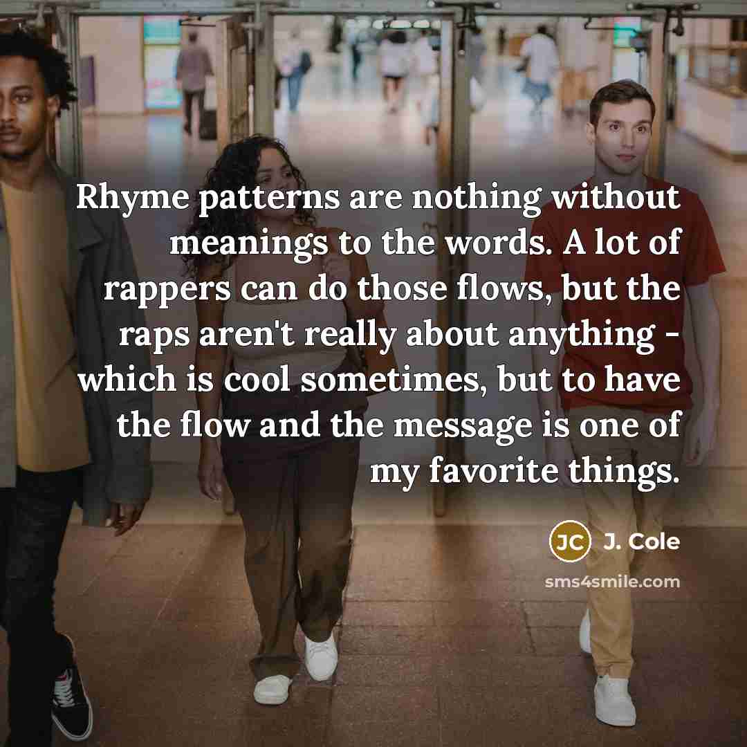 “Rhyme patterns are nothing without meanings to the words. A lot of rappers can do those flows, but the raps aren't really about anything - which is cool sometimes, but to have the flow and the message is one of my favorite things.” quote by J. Cole