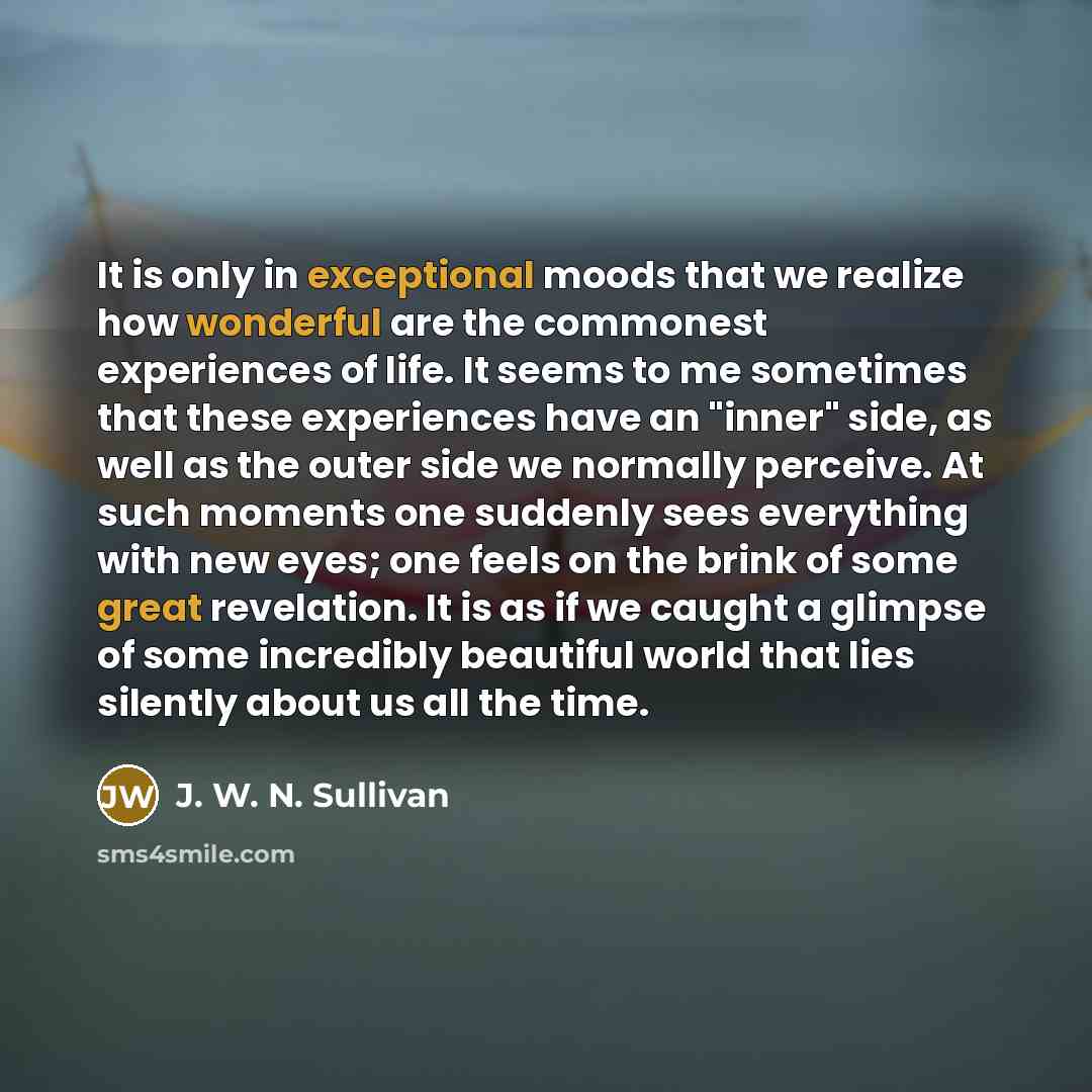 “It is only in exceptional moods that we realize how wonderful are the commonest experiences of life. It seems to me sometimes that these experiences have an "inner" side, as well as the outer side we normally perceive. At such moments one suddenly sees everything with new eyes; one feels on the…” quote by J. W. N. Sullivan