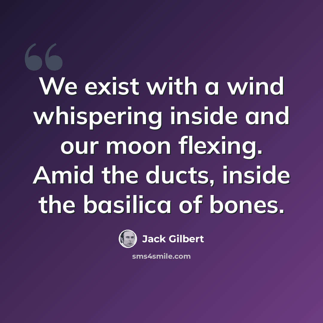 “We exist with a wind whispering inside and our moon flexing. Amid the ducts, inside the basilica of bones.” quote by Jack Gilbert
