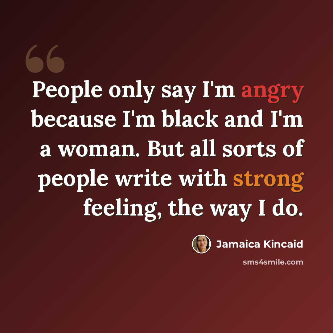 “People only say I'm angry because I'm black and I'm a woman. But all sorts of people write with strong feeling, the way I do.” quote by Jamaica Kincaid