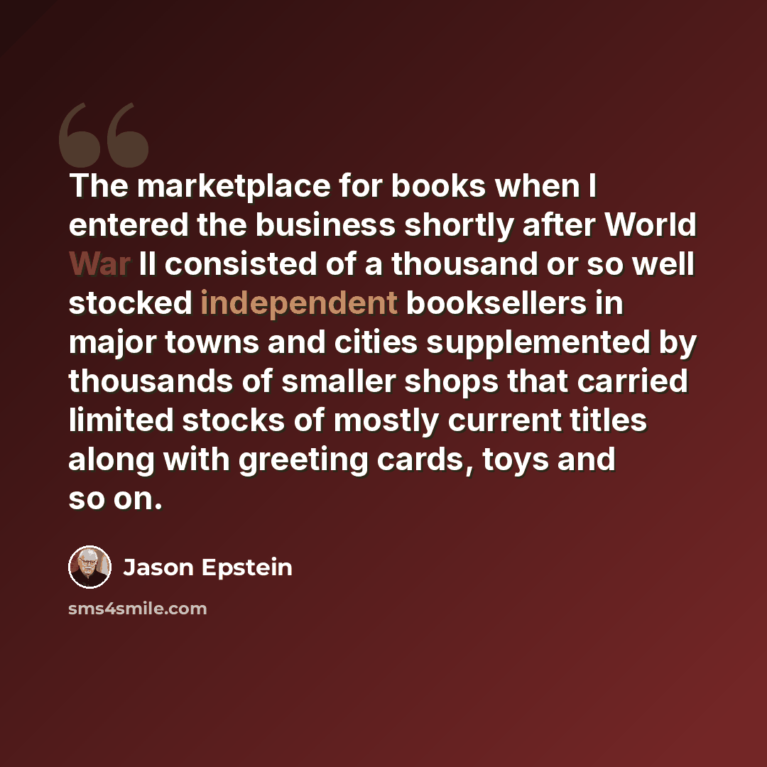 “The marketplace for books when I entered the business shortly after World War II consisted of a thousand or so well stocked independent booksellers in major towns and cities supplemented by thousands of smaller shops that carried limited stocks of mostly current titles along with greeting cards…” quote by Jason Epstein