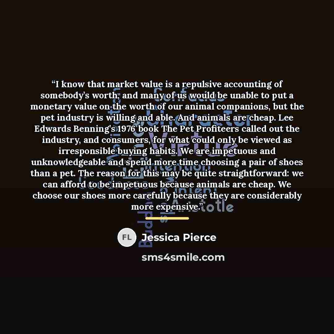 “I know that market value is a repulsive accounting of somebody’s worth, and many of us would be unable to put a monetary value on the worth of our animal companions, but the pet industry is willing and able. And animals are cheap. Lee Edwards Benning’s 1976 book The Pet Profiteers called out the…” quote by Jessica Pierce