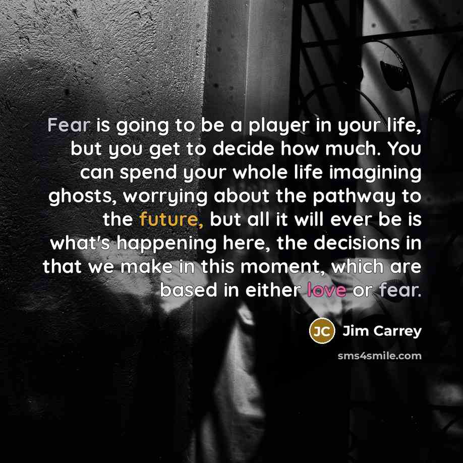 “Fear is going to be a player in your life, but you get to decide how much. You can spend your whole life imagining ghosts, worrying about the pathway to the future, but all it will ever be is what's happening here, the decisions in that we make in this moment, which are based in either love or fear.” quote by Jim Carrey