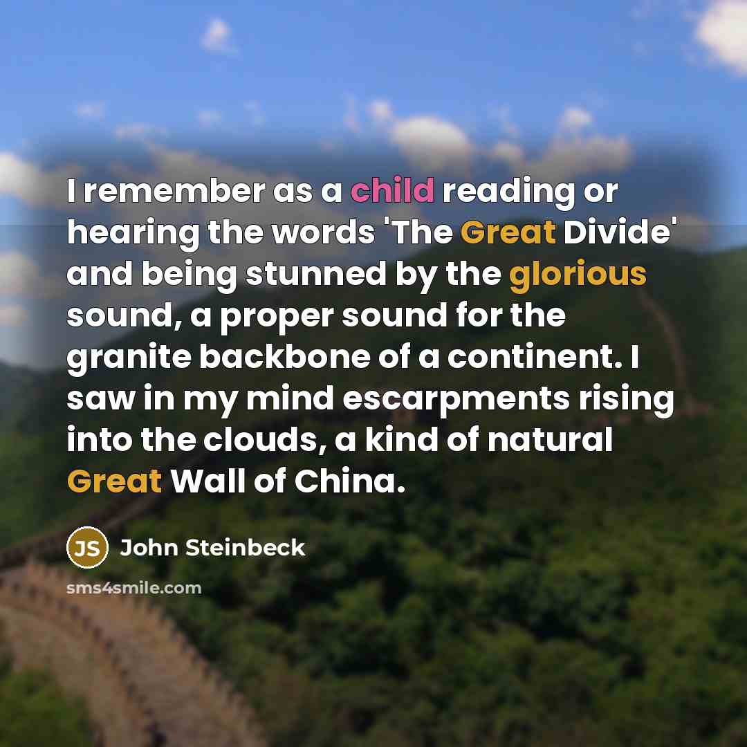 “I remember as a child reading or hearing the words 'The Great Divide' and being stunned by the glorious sound, a proper sound for the granite backbone of a continent. I saw in my mind escarpments rising into the clouds, a kind of natural Great Wall of China.” quote by John Steinbeck