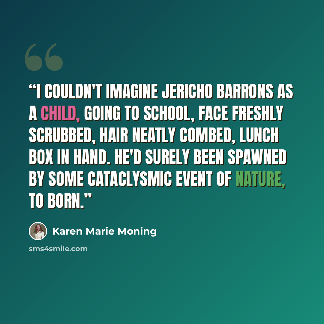 “I couldn't imagine Jericho Barrons as a child, going to school, face freshly scrubbed, hair neatly combed, lunch box in hand. He'd surely been spawned by some cataclysmic event of nature, to born.” quote by Karen Marie Moning
