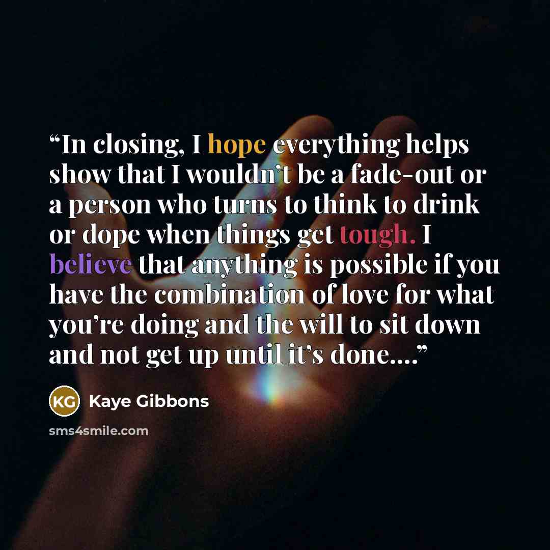 “In closing, I hope everything helps show that I wouldn’t be a fade-out or a person who turns to think to drink or dope when things get tough. I believe that anything is possible if you have the combination of love for what you’re doing and the will to sit down and not get up until it’s done….” quote by Kaye Gibbons