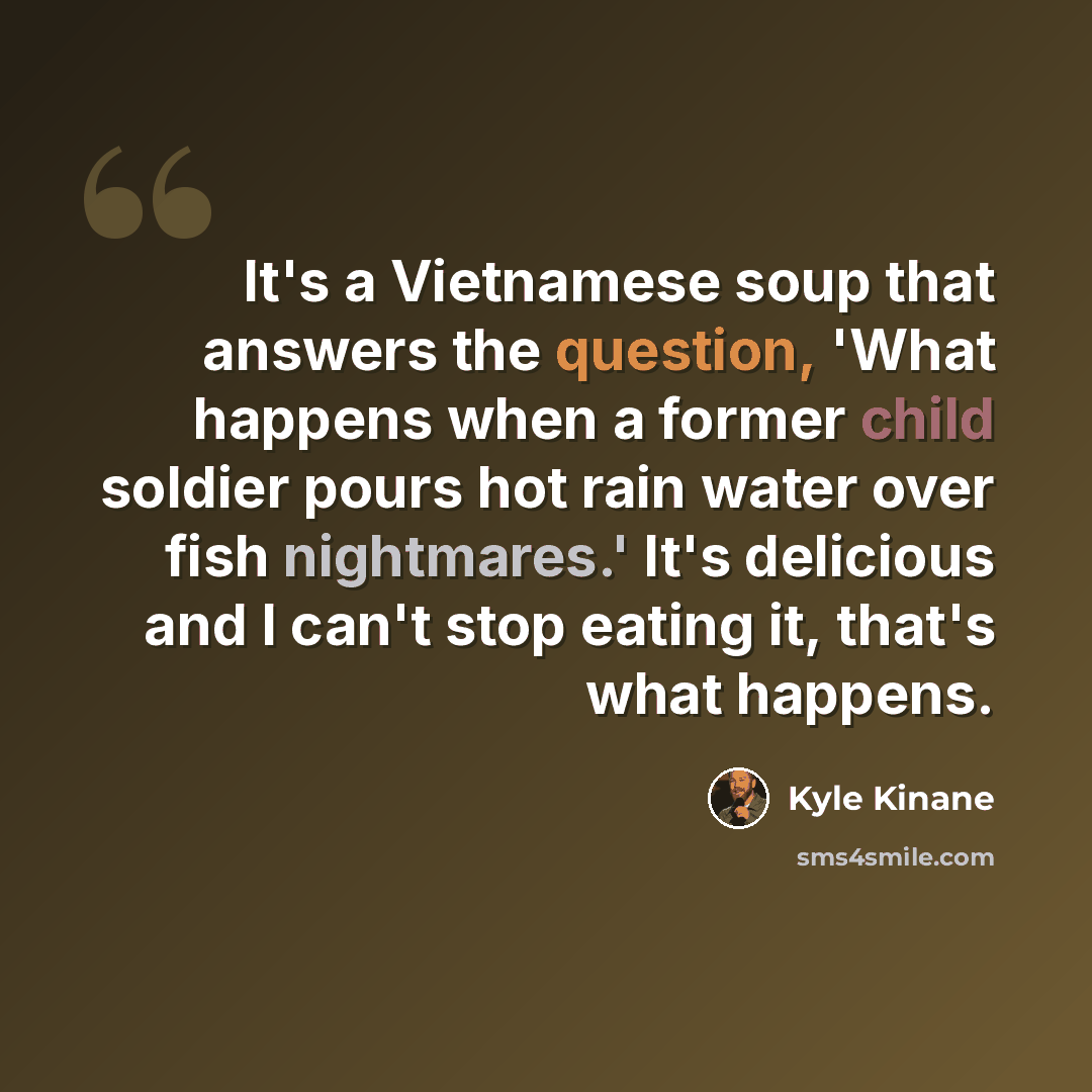 “It's a Vietnamese soup that answers the question, 'What happens when a former child soldier pours hot rain water over fish nightmares.' It's delicious and I can't stop eating it, that's what happens.” quote by Kyle Kinane