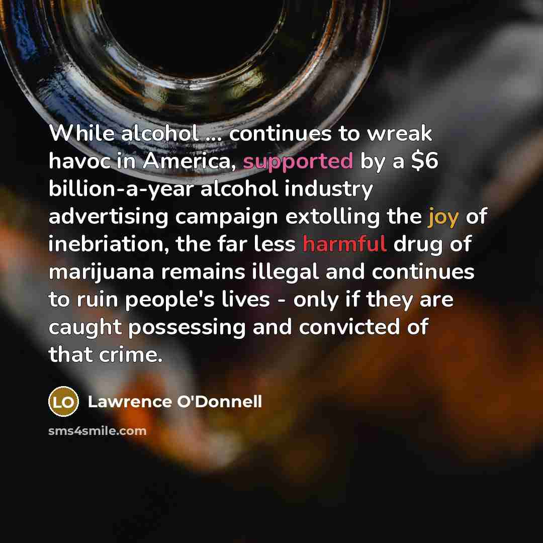 “While alcohol ... continues to wreak havoc in America, supported by a $6 billion-a-year alcohol industry advertising campaign extolling the joy of inebriation, the far less harmful drug of marijuana remains illegal and continues to ruin people's lives - only if they are caught possessing and…” quote by Lawrence O'Donnell