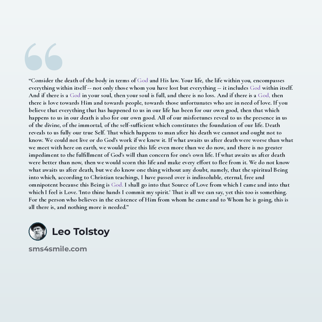 “Consider the death of the body in terms of God and His law. Your life, the life within you, encompasses everything within itself -- not only those whom you have lost but everything -- it includes God within itself. And if there is a God in your soul, then your soul is full, and there is no loss…” quote by Leo Tolstoy