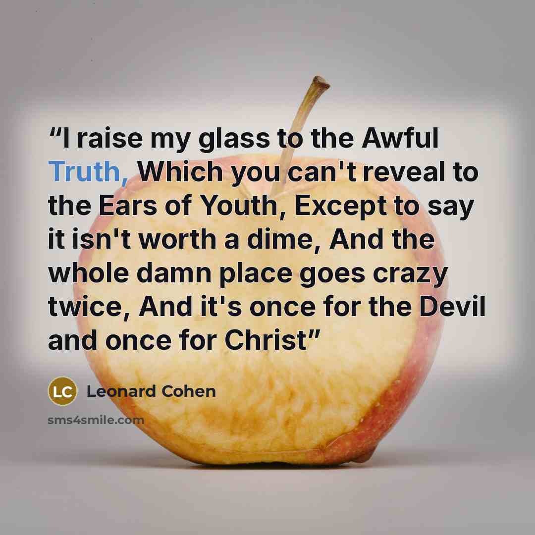 “I raise my glass to the Awful Truth, Which you can't reveal to the Ears of Youth, Except to say it isn't worth a dime, And the whole damn place goes crazy twice, And it's once for the Devil and once for Christ” quote by Leonard Cohen