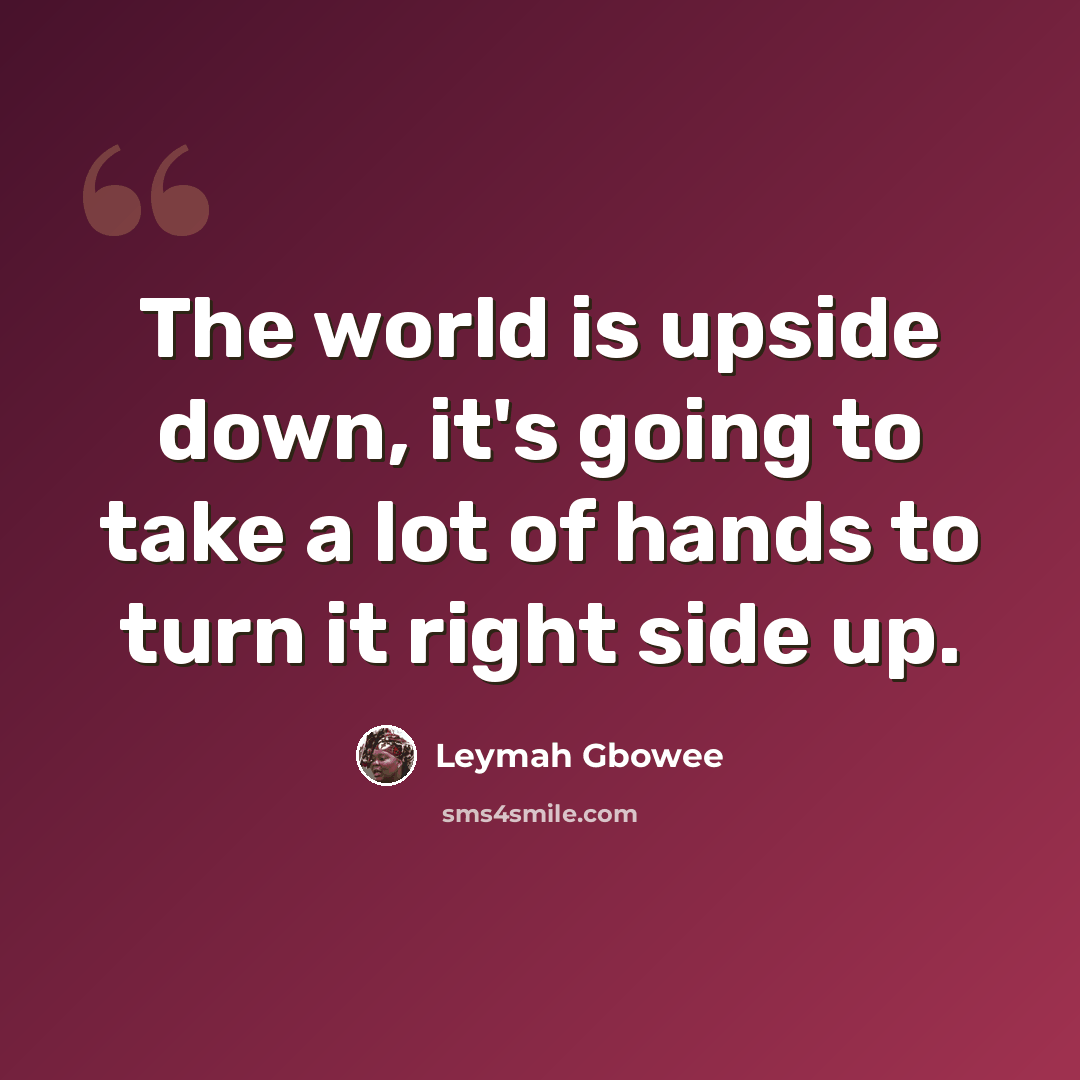 “The world is upside down, it's going to take a lot of hands to turn it right side up.” quote by Leymah Gbowee