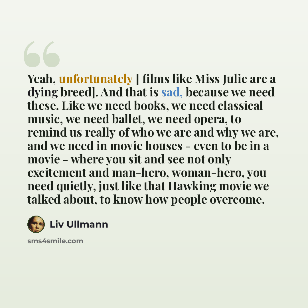 “Yeah, unfortunately [ films like Miss Julie are a dying breed]. And that is sad, because we need these. Like we need books, we need classical music, we need ballet, we need opera, to remind us really of who we are and why we are, and we need in movie houses - even to be in a movie - where you sit…” quote by Liv Ullmann
