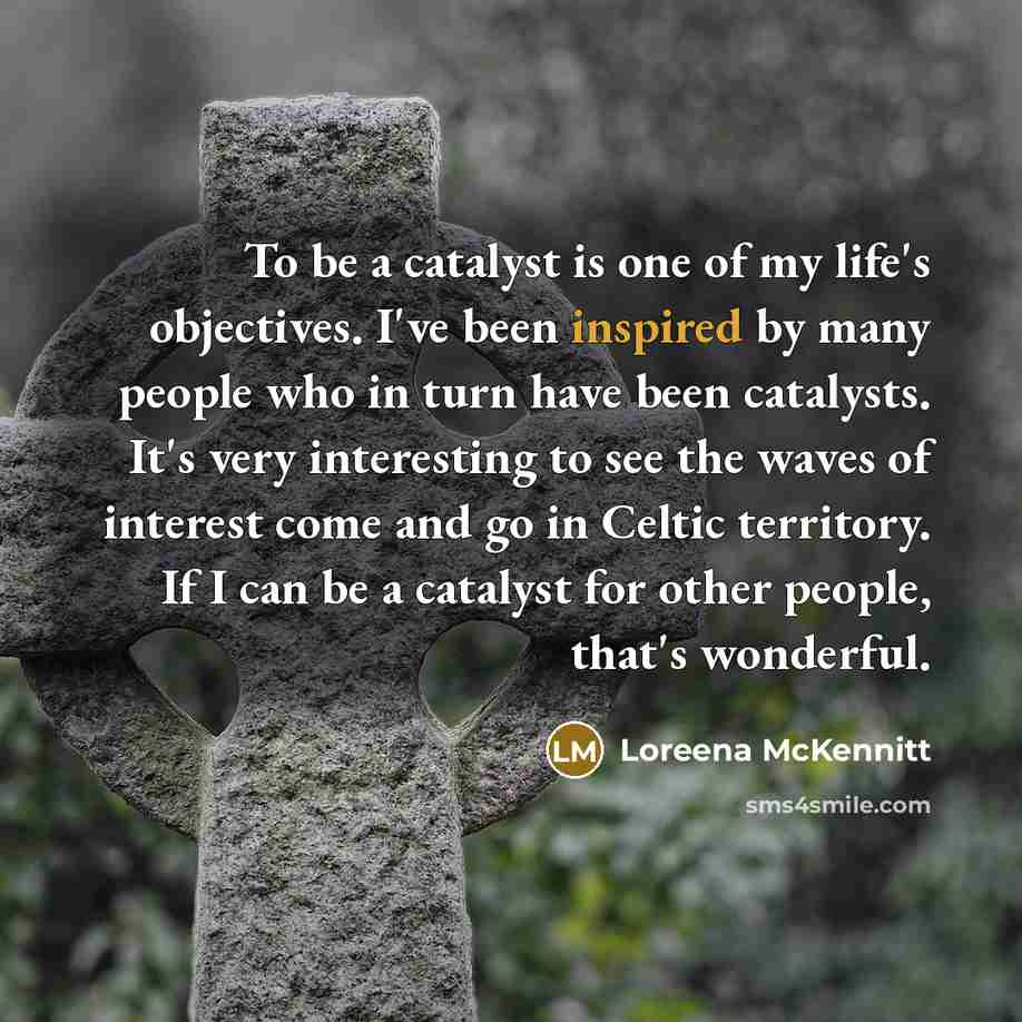 “To be a catalyst is one of my life's objectives. I've been inspired by many people who in turn have been catalysts. It's very interesting to see the waves of interest come and go in Celtic territory. If I can be a catalyst for other people, that's wonderful.” quote by Loreena McKennitt