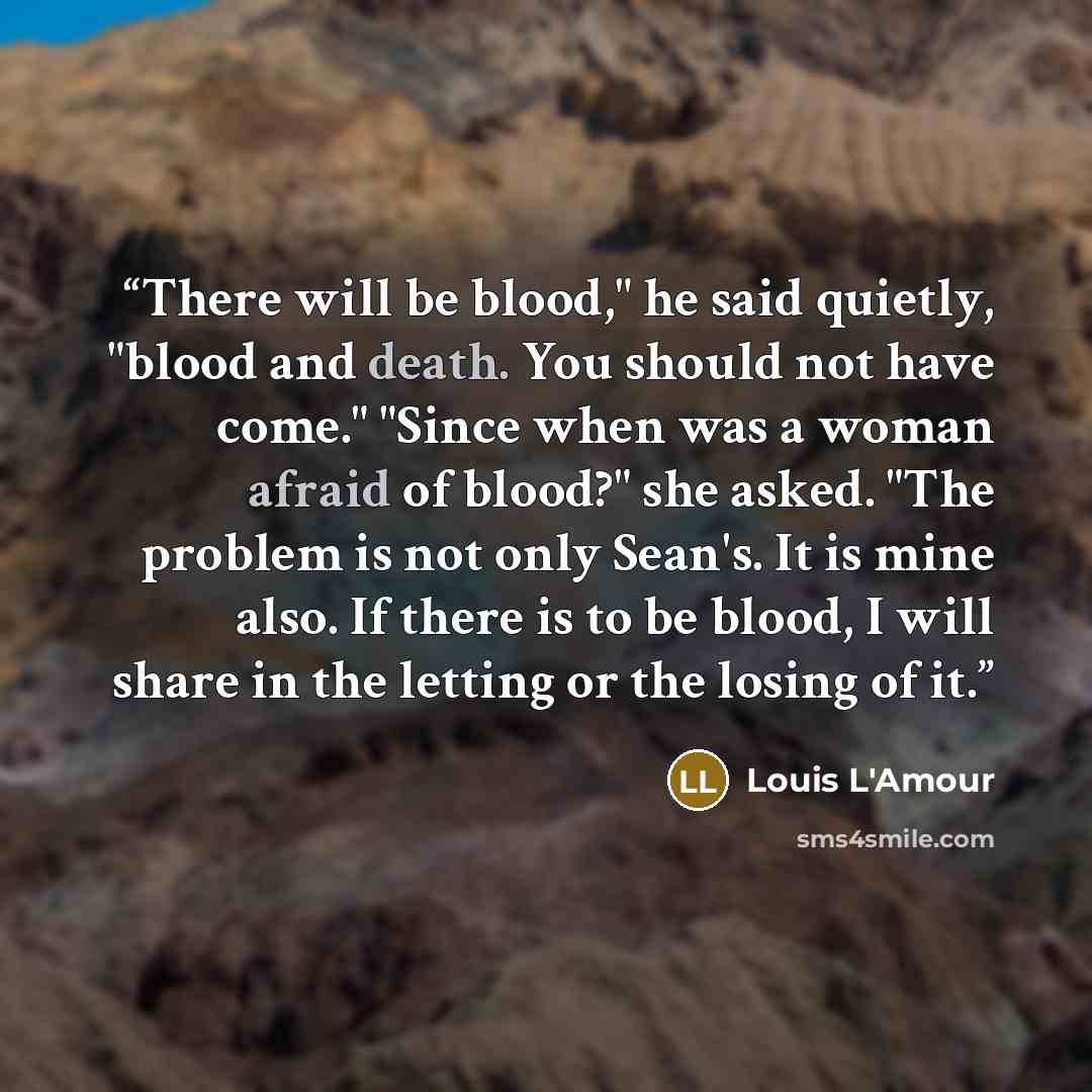“There will be blood," he said quietly, "blood and death. You should not have come." "Since when was a woman afraid of blood?" she asked. "The problem is not only Sean's. It is mine also. If there is to be blood, I will share in the letting or the losing of it.” quote by Louis L'Amour