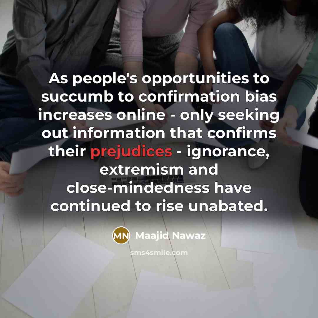 “As people's opportunities to succumb to confirmation bias increases online - only seeking out information that confirms their prejudices - ignorance, extremism and close-mindedness have continued to rise unabated.” quote by Maajid Nawaz